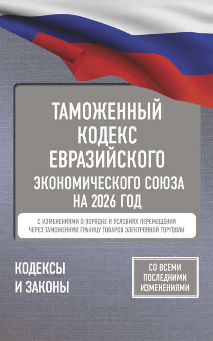 Таможенный кодекс Евразийского экономического союза на 2026 год. С изменениями о порядке и условиях перемещения через таможенную границу товаров электронной торговли (pdf)