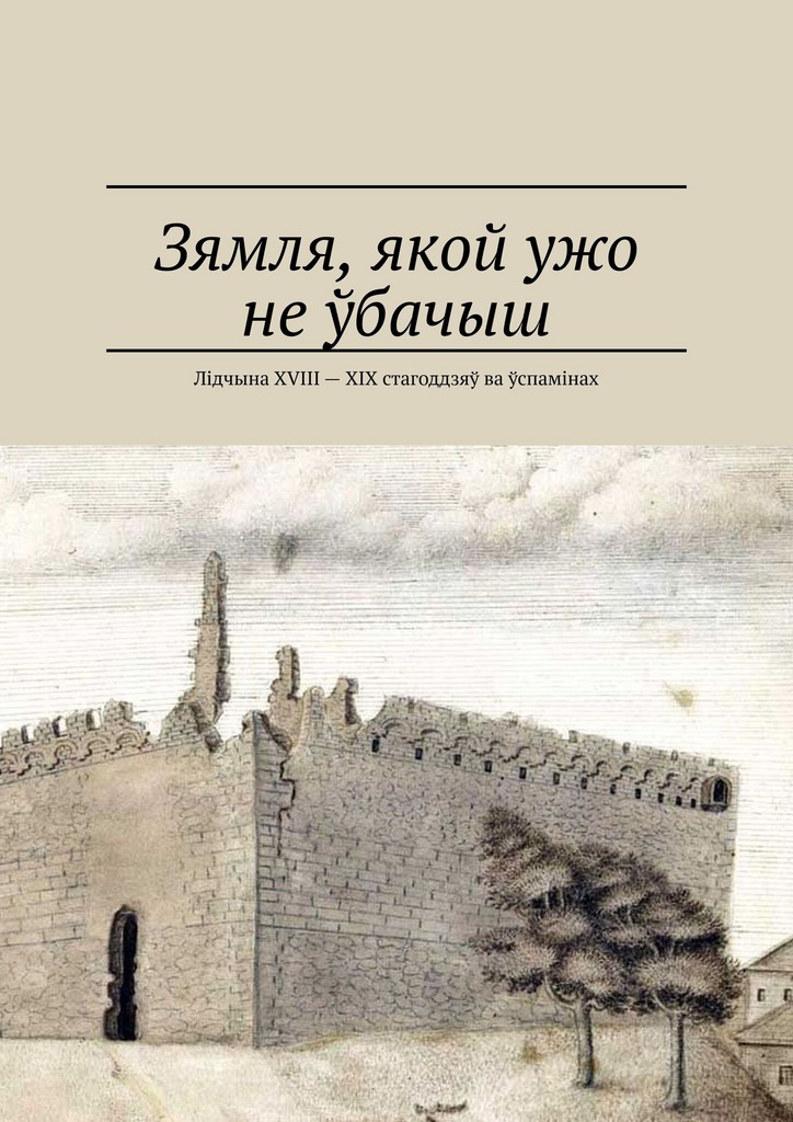 Зямля, якой ужо не ўбачыш. Лідчына XVIII — XIX стагоддзяў ва ўспамінах (epub)